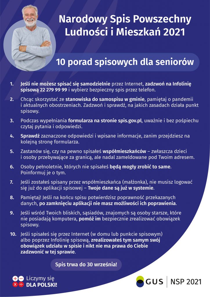 Narodowy Spis Powszechny Ludności i Mieszkań 2021 dotyczy wszystkich mieszkańców Polski również seniorów. Jeśli wśród Państwa bliskich, znajomych, sąsiadów są osoby starsze, które nie posiadają komputera lub mają kłopot z obsługą telefonu, pomóżmy im bezpiecznie zrealizować obowiązek spisowy w najdogodniejszej dla nich formie: samospisu internetowego (w domu lub punkcie spisowym) albo w formie rozmowy telefonicznej z rachmistrzem. Respondenci, którzy nie będą mogli samodzielnie spisać się poprzez formularz internetowy lub telefoniczne na infolinii spisowej, zostaną spisani przez rachmistrzów telefonicznie. Rachmistrzowie telefoniczni rozpoczną pracę od 4 maja br. i będą dzwonić z numeru: 22 828 88 88. Jeśli na infolinii zgłosiłeś chęć spisu telefonicznego, to rachmistrz może również zadzwonić z numeru infolinii: 22 279 99 99. Rachmistrz spisowy ma nadany oficjalny identyfikator wydany przez Wojewódzkie Biuro Spisowe zawierający imię i nazwisko, numer, godło, informację o przetwarzaniu danych osobowych. Tożsamość rachmistrza można sprawdzić na infolinii spisowej pod numerem 22 279 99 99 lub w specjalnej aplikacji on-line: https://rachmistrz.stat.gov.pl/formularz/. Z uwagi na panującą pandemię koronawirusa, decyzją Generalnego Komisarza Spisowego rachmistrzowie nie będą realizować wywiadów bezpośrednich (i odwiedzać respondentów w domach) aż do odwołania. Osoby, które pukają do drzwi i podają się za rachmistrzów są oszustami. Prosimy zgłaszać takie przypadki na policję i upewnić się, że nasi bliscy seniorzy mają tego świadomość. Jeśli seniora spisał współmieszkaniec lub senior spisał się sam (np. z czyjąś pomocą przez Internet albo poprzez infolinię spisową), zrealizował tym samym swój obowiązek udziału w spisie. Nikt nie ma prawa do niego zadzwonić w tej sprawie. Takie kontakty mogą być próbą wyłudzenia danych. Jeśli respondent będzie miał uzasadnione wątpliwości co do wiarygodności i rzetelności kontaktującego się z nim rachmistrza spisowego, powinien zaistniały incydent niezwłocznie zgłosić na infolinię spisową lub do właściwego Biura Spisowego w swoim miejscu zamieszkania. Zapewniamy, że dane zbierane na potrzeby spisu są bezpieczne i nikomu nie zostaną przekazane. Osoby wykonujące prace spisowe są zobowiązane do przestrzegania tajemnicy statystycznej. Za jej niedotrzymanie grożą sankcje, w tym kara pozbawienia wolności. Jeżeli ktokolwiek zidentyfikuje zdarzenie podszycia się pod jego tożsamość powinien niezwłocznie powiadomić o tym fakcie GUS kontaktując się z infolinią spisową pod numerem 22 279 99 99 (infolinia działa od poniedziałku do piątku od 8:00 do 18:00 i jest obsługiwana przez pracowników statystyki publicznej) lub poprzez formularz: https://stat.gov.pl/pytania-i-zamowienia/pytanie-o-narodowy-spis-powszechny-ludnosci-i-mieszkan/ zaznaczając w temacie „bezpieczeństwo, w tym zgłoszenie naruszenia bezpieczeństwa”. Po zgłoszeniu zdarzenia GUS podejmie niezwłocznie odpowiednie kroki do weryfikacji informacji i danych.